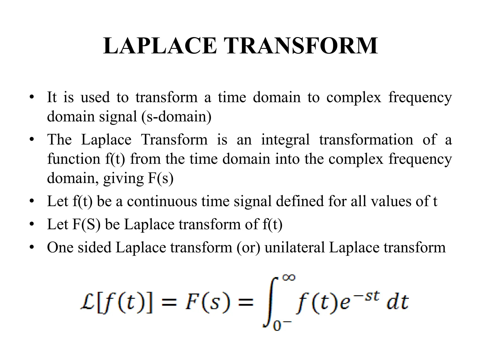 LAPLACE TRANSFORM
• It is used to transform a time domain to complex frequency
domain signal (s-domain)
• The Laplace Transform is an integral transformation of a
function f(t) from the time domain into the complex frequency
domain, giving F(s)
• Let f(t) be a continuous time signal defined for all values of t
• Let F(S) be Laplace transform of f(t)
• One sided Laplace transform (or) unilateral Laplace transform
 