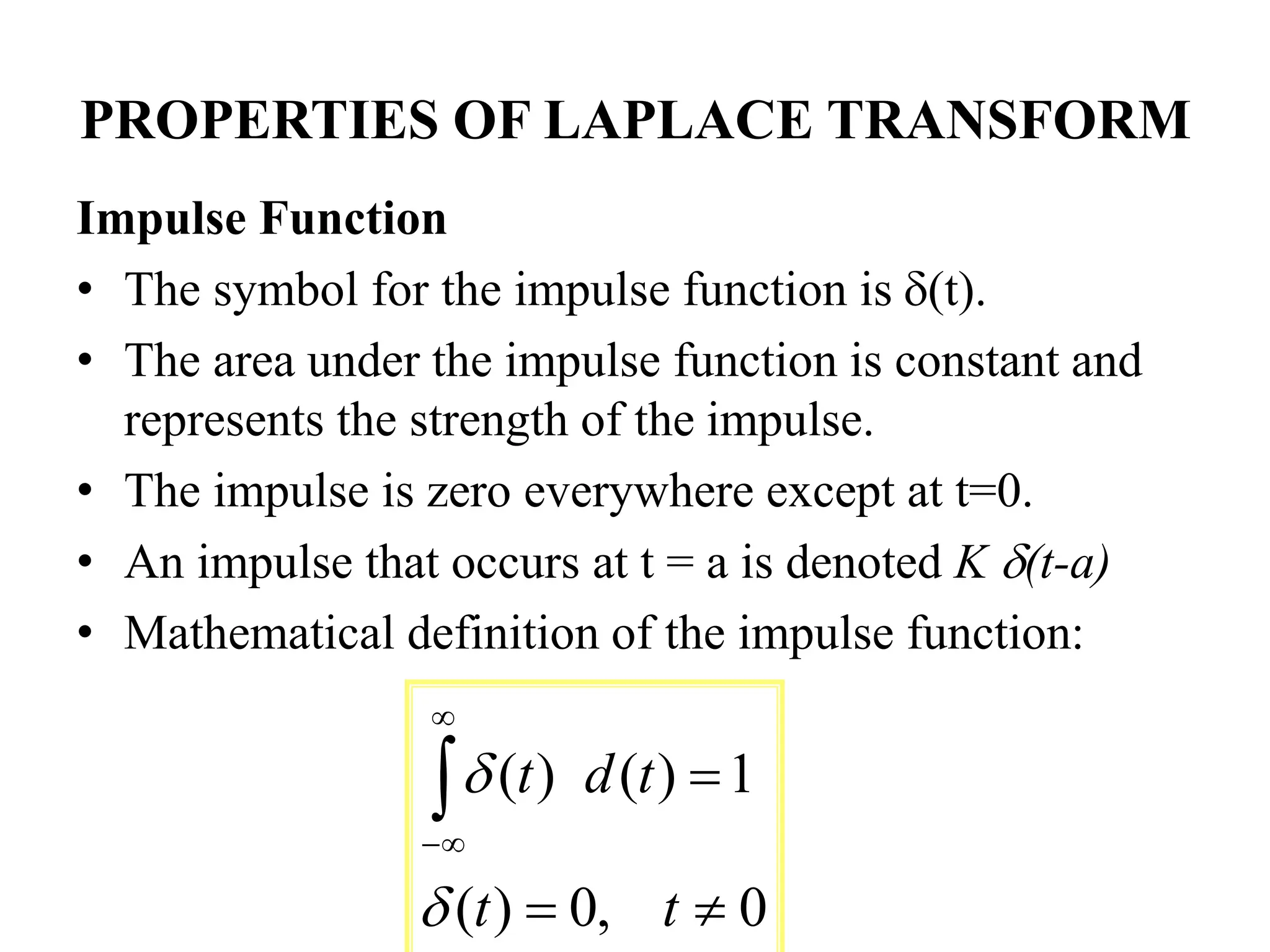 PROPERTIES OF LAPLACE TRANSFORM
Impulse Function
• The symbol for the impulse function is (t).
• The area under the impulse function is constant and
represents the strength of the impulse.
• The impulse is zero everywhere except at t=0.
• An impulse that occurs at t = a is denoted K (t-a)
• Mathematical definition of the impulse function:
0
,
0
)
(
1
)
(
)
(







t
t
t
d
t


 