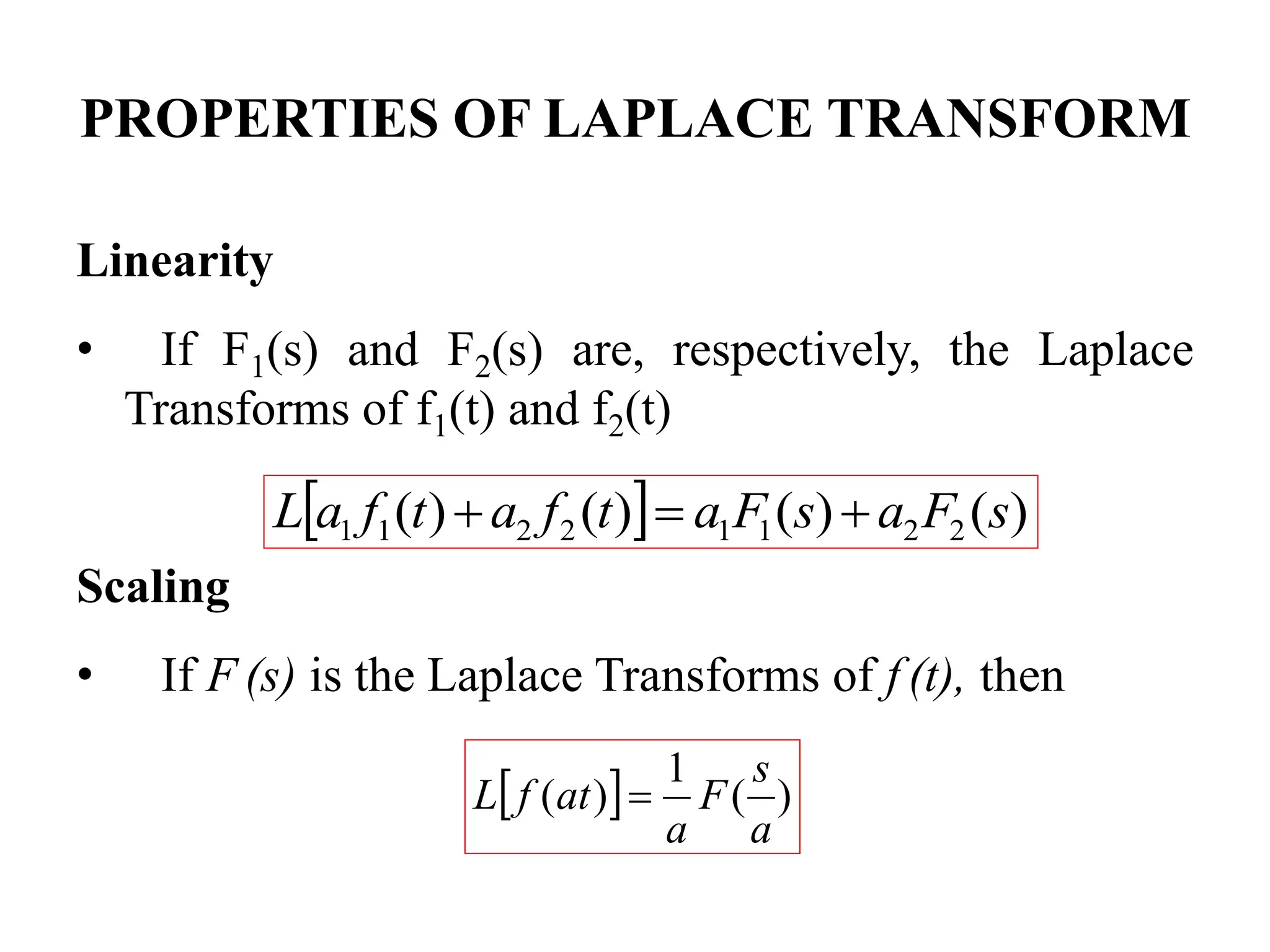 PROPERTIES OF LAPLACE TRANSFORM
Linearity
• If F1(s) and F2(s) are, respectively, the Laplace
Transforms of f1(t) and f2(t)
Scaling
• If F (s) is the Laplace Transforms of f (t), then
  )
(
)
(
)
(
)
( 2
2
1
1
2
2
1
1 s
F
a
s
F
a
t
f
a
t
f
a
L 


  )
(
1
)
(
a
s
F
a
at
f
L 
 