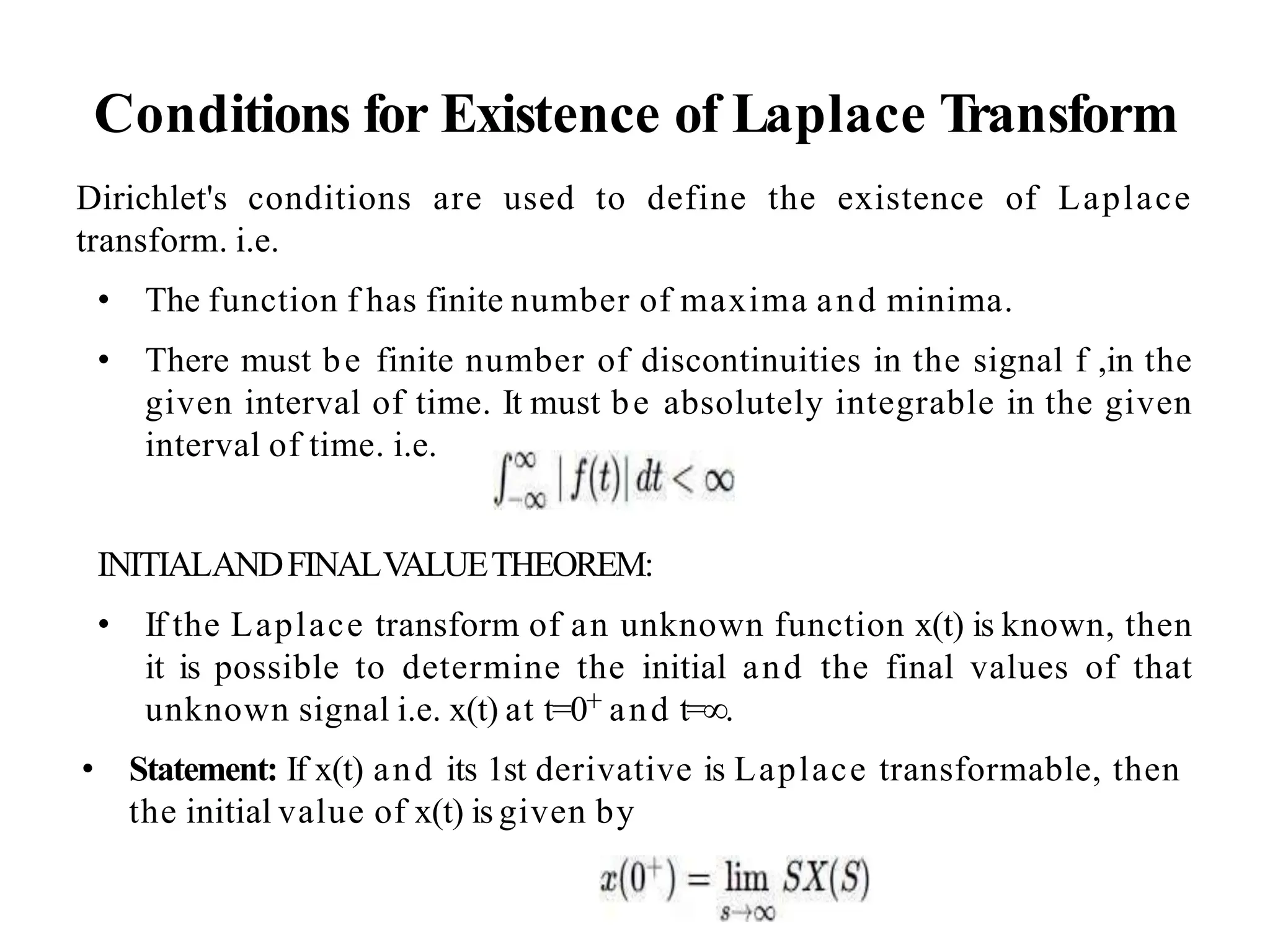 Conditions for Existence of Laplace Transform
Dirichlet's conditions are used to define the existence of Laplace
transform. i.e.
• The function f has finite number of maxima and minima.
• There must be finite number of discontinuities in the signal f ,in the
given interval of time. It must be absolutely integrable in the given
interval of time. i.e.
INITIALANDFINALVALUETHEOREM:
• If the Laplace transform of an unknown function x(t) is known, then
it is possible to determine the initial and the final values of that
unknown signal i.e. x(t) at t=0+ and t=∞.
• Statement: If x(t) and its 1st derivative is Laplace transformable, then
the initial value of x(t) is given by
 
