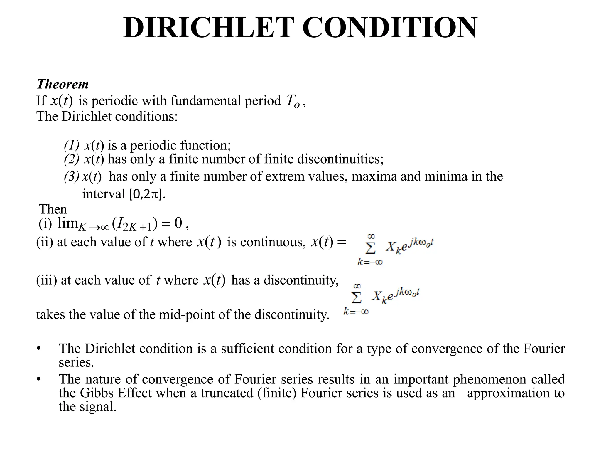 DIRICHLET CONDITION
Theorem
If x(t) is periodic with fundamental period To ,
The Dirichlet conditions:
(1) x(t) is a periodic function;
(2) x(t) has only a finite number of finite discontinuities;
(3) x(t) has only a finite number of extrem values, maxima and minima in the
interval [0,2].
Then
(i) limK  (I2K 1)  0 ,
(ii) at each value of t where x(t) is continuous, x(t) 
(iii) at each value of t where x(t) has a discontinuity,
takes the value of the mid-point of the discontinuity.
• The Dirichlet condition is a sufficient condition for a type of convergence of the Fourier
series.
• The nature of convergence of Fourier series results in an important phenomenon called
the Gibbs Effect when a truncated (finite) Fourier series is used as an approximation to
the signal.
 