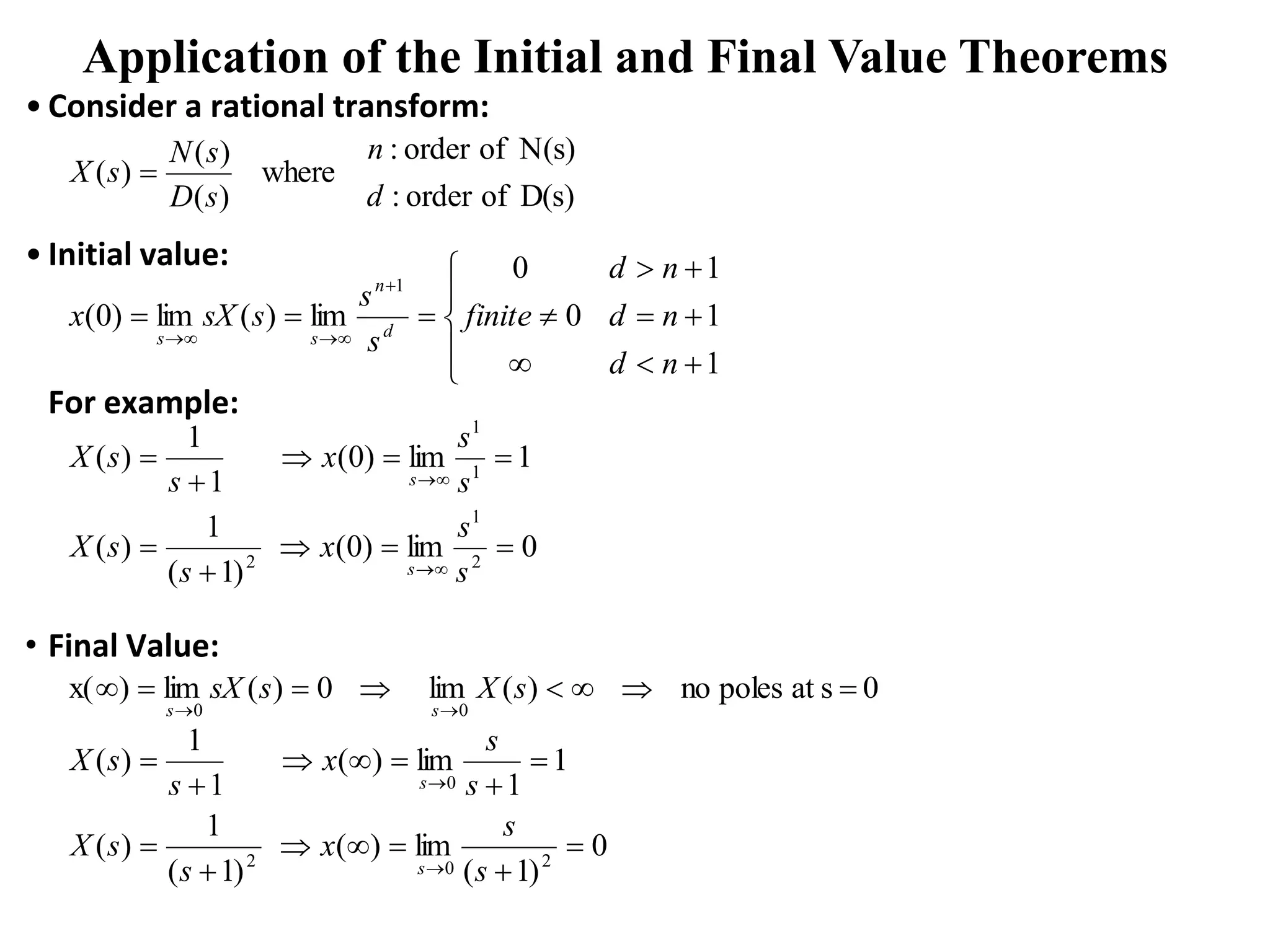 Application of the Initial and Final Value Theorems
• Consider a rational transform:
• Initial value:
For example:
• Final Value:
D(s)
of
order
:
N(s)
of
order
:
where
)
(
)
(
)
(
d
n
s
D
s
N
s
X 
1
1
1
0
0
lim
)
(
lim
)
0
(
1





















n
d
n
d
n
d
finite
s
s
s
sX
x d
n
s
s
0
lim
)
0
(
)
1
(
1
)
(
1
lim
)
0
(
1
1
)
(
2
1
2
1
1














s
s
x
s
s
X
s
s
x
s
s
X
s
s
0
s
at
poles
no
)
(
lim
0
)
(
lim
)
x(
0
0










s
X
s
sX
s
s
0
)
1
(
lim
)
(
)
1
(
1
)
(
1
1
lim
)
(
1
1
)
(
2
0
2
0
















s
s
x
s
s
X
s
s
x
s
s
X
s
s
 