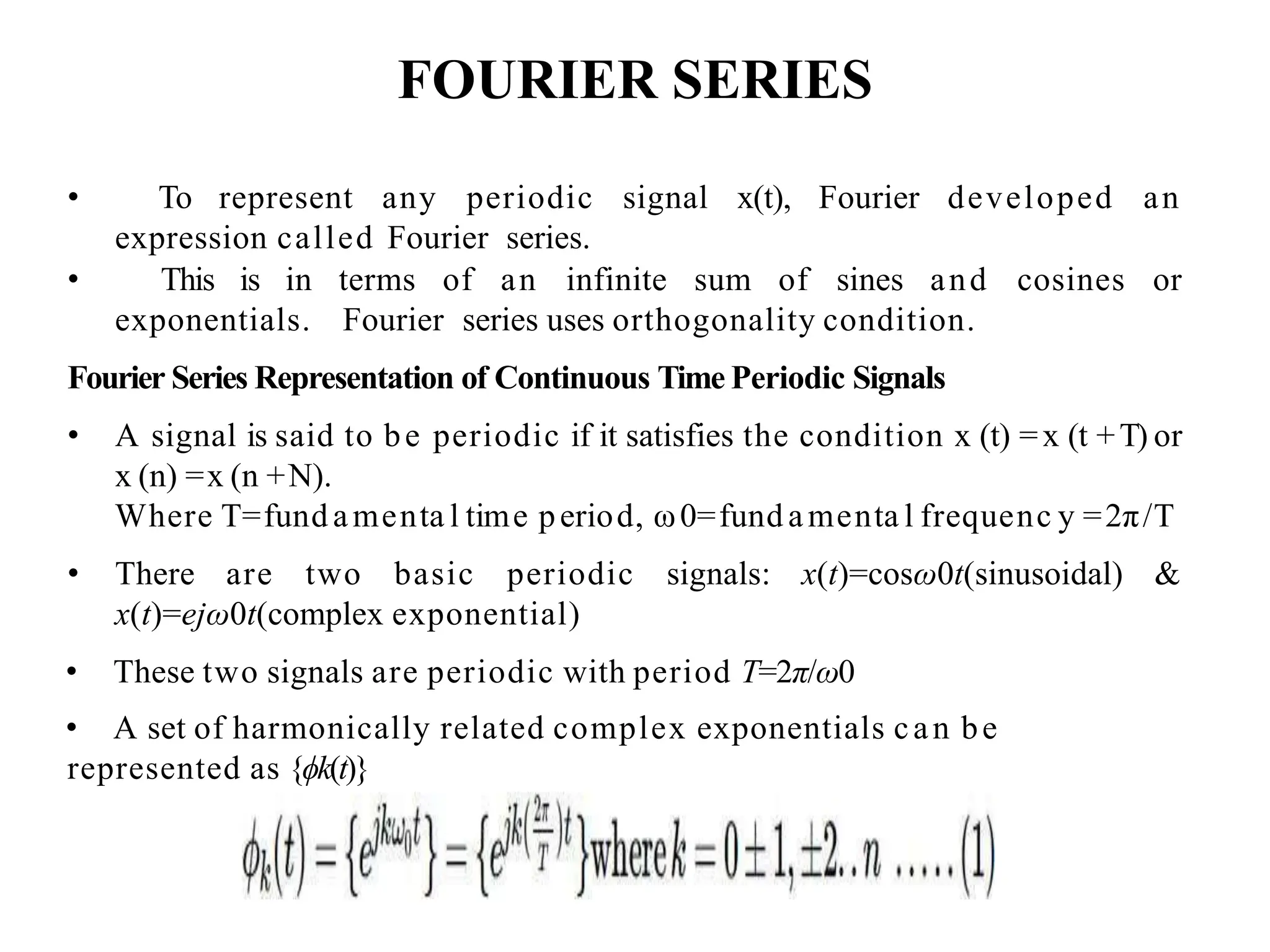 FOURIER SERIES
• To represent any periodic signal x(t), Fourier developed an
expression called Fourier series.
• This is in terms of an infinite sum of sines and cosines or
exponentials. Fourier series uses orthogonality condition.
Fourier Series Representation of Continuous Time Periodic Signals
• A signal is said to be periodic if it satisfies the condition x (t) =x (t +T) or
x (n) =x (n +N).
Where T=fund amenta l time period, ω0=fund amenta l frequenc y =2π/T
• There are two basic periodic signals: x(t)=cosω0t(sinusoidal) &
x(t)=ejω0t(complex exponential)
• These two signals are periodic with period T=2π/ω0
• A set of harmonically related complex exponentials can be
represented as {ϕk(t)}
 