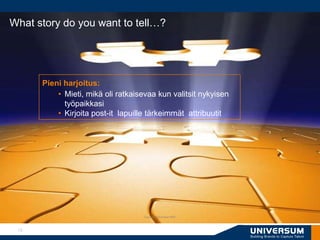 What story do you want to tell…?




      Pieni harjoitus:
          • Mieti, mikä oli ratkaisevaa kun valitsit nykyisen
            työpaikkasi
          • Kirjoita post-it lapuille tärkeimmät attribuutit




                                    Copyright Universum 2007




 10
 