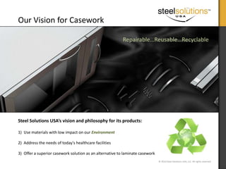company vision Steel Solutions USA Our Vision for Casework Repairable…Reusable…Recyclable Steel Solutions USA’s vision and philosophy for its products: Use materials with low impact on our Environment Address the needs of today's healthcare facilities  Offer a superior casework solution as an alternative to laminate casework 