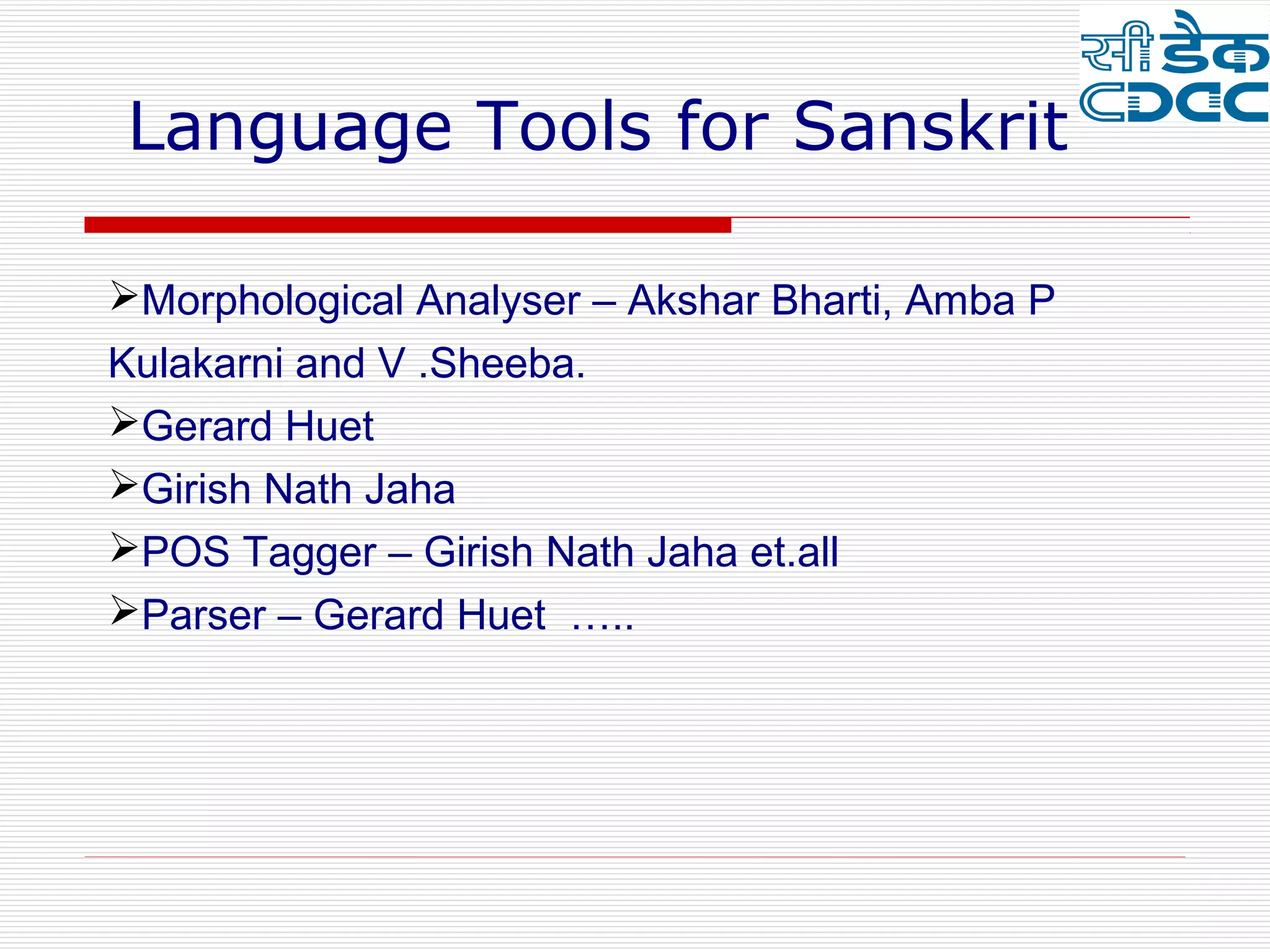 Language Tools for Sanskrit

Morphological Analyser – Akshar Bharti, Amba P
Kulakarni and V .Sheeba.
Gerard Huet
Girish Nath Jaha
POS Tagger – Girish Nath Jaha et.all
Parser – Gerard Huet …..
 