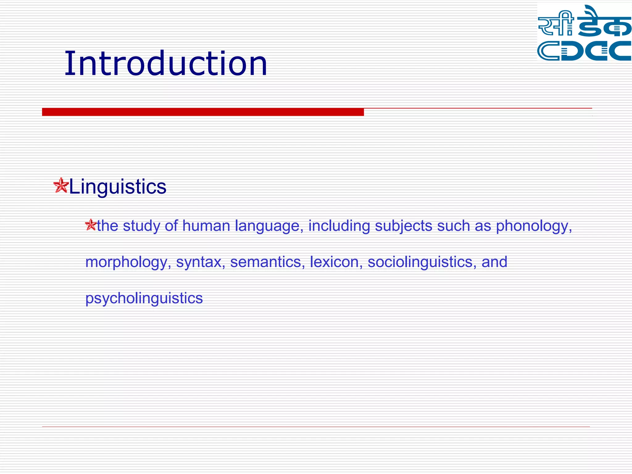 Introduction


Linguistics
   the study of human language, including subjects such as phonology,

 morphology, syntax, semantics, lexicon, sociolinguistics, and

 psycholinguistics
 