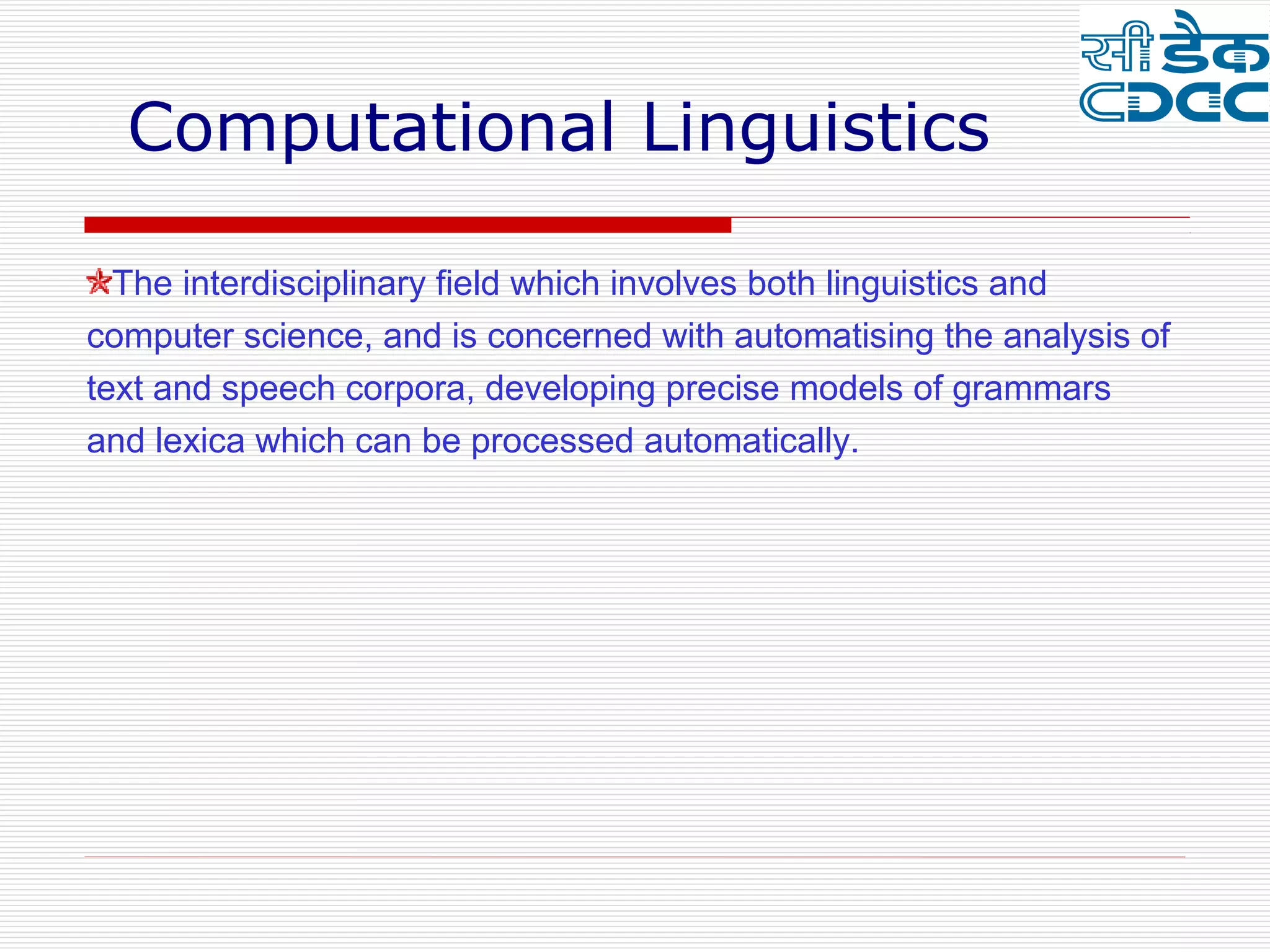 Computational Linguistics

  The interdisciplinary field which involves both linguistics and
computer science, and is concerned with automatising the analysis of
text and speech corpora, developing precise models of grammars
and lexica which can be processed automatically.
 