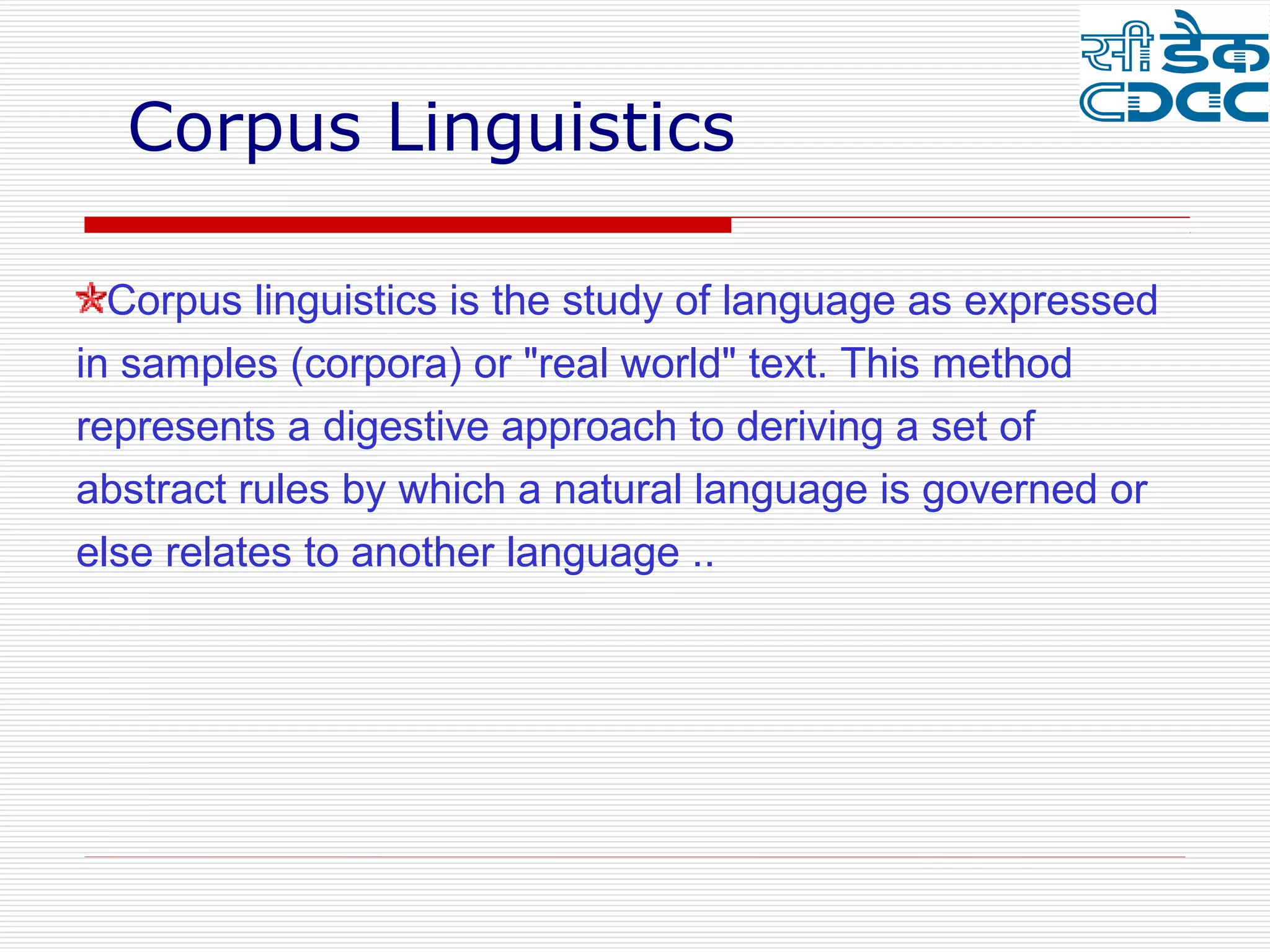 Corpus Linguistics

  Corpus linguistics is the study of language as expressed
in samples (corpora) or "real world" text. This method
represents a digestive approach to deriving a set of
abstract rules by which a natural language is governed or
else relates to another language ..
 