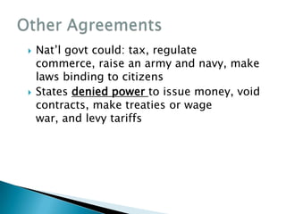    Nat’l govt could: tax, regulate
    commerce, raise an army and navy, make
    laws binding to citizens
   States denied power to issue money, void
    contracts, make treaties or wage
    war, and levy tariffs
 