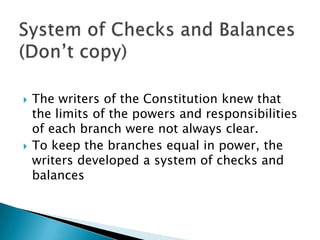    The writers of the Constitution knew that
    the limits of the powers and responsibilities
    of each branch were not always clear.
   To keep the branches equal in power, the
    writers developed a system of checks and
    balances
 