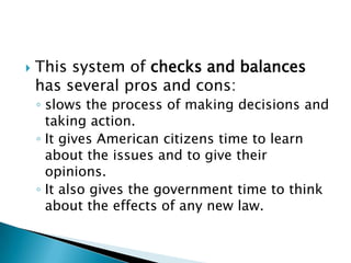    This system of checks and balances
    has several pros and cons:
    ◦ slows the process of making decisions and
      taking action.
    ◦ It gives American citizens time to learn
      about the issues and to give their
      opinions.
    ◦ It also gives the government time to think
      about the effects of any new law.
 