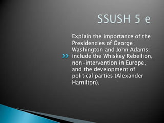 Explain the importance of the
Presidencies of George
Washington and John Adams;
include the Whiskey Rebellion,
non-intervention in Europe,
and the development of
political parties (Alexander
Hamilton).
 