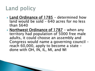    Land Ordinance of 1785 – determined how
    land would be sold – 640 acres for no less
    than $640
   Northwest Ordinance of 1787 – when any
    territory had population of 5000 free male
    adults, it could choose an assembly and
    Congress would name a governing council –
    reach 60,000, apply to become a state –
    done with OH, IN, IL, MI, and WI
 