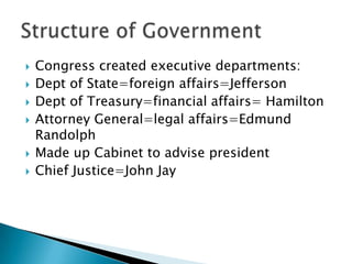    Congress created executive departments:
   Dept of State=foreign affairs=Jefferson
   Dept of Treasury=financial affairs= Hamilton
   Attorney General=legal affairs=Edmund
    Randolph
   Made up Cabinet to advise president
   Chief Justice=John Jay
 