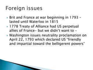   Brit and France at war beginning in 1793 –
    lasted until Waterloo in 1815
   1778 Treaty of Alliance had US perpetual
    allies of France- but we didn’t want to –
   Washington issues neutrality proclamation on
    April 22, 1793 which declared US ―friendly
    and impartial toward the belligerent powers‖
 