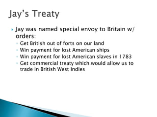    Jay was named special envoy to Britain w/
    orders:
    ◦   Get British out of forts on our land
    ◦   Win payment for lost American ships
    ◦   Win payment for lost American slaves in 1783
    ◦   Get commercial treaty which would allow us to
        trade in British West Indies
 