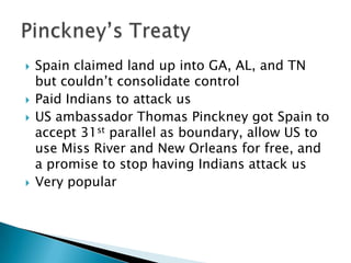    Spain claimed land up into GA, AL, and TN
    but couldn’t consolidate control
   Paid Indians to attack us
   US ambassador Thomas Pinckney got Spain to
    accept 31st parallel as boundary, allow US to
    use Miss River and New Orleans for free, and
    a promise to stop having Indians attack us
   Very popular
 