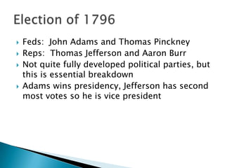    Feds: John Adams and Thomas Pinckney
   Reps: Thomas Jefferson and Aaron Burr
   Not quite fully developed political parties, but
    this is essential breakdown
   Adams wins presidency, Jefferson has second
    most votes so he is vice president
 