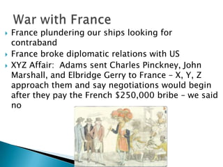    France plundering our ships looking for
    contraband
   France broke diplomatic relations with US
   XYZ Affair: Adams sent Charles Pinckney, John
    Marshall, and Elbridge Gerry to France – X, Y, Z
    approach them and say negotiations would begin
    after they pay the French $250,000 bribe – we said
    no
 
