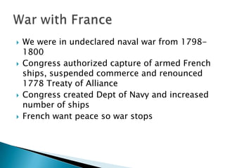    We were in undeclared naval war from 1798-
    1800
   Congress authorized capture of armed French
    ships, suspended commerce and renounced
    1778 Treaty of Alliance
   Congress created Dept of Navy and increased
    number of ships
   French want peace so war stops
 