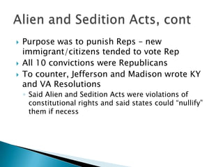    Purpose was to punish Reps – new
    immigrant/citizens tended to vote Rep
   All 10 convictions were Republicans
   To counter, Jefferson and Madison wrote KY
    and VA Resolutions
    ◦ Said Alien and Sedition Acts were violations of
      constitutional rights and said states could ―nullify‖
      them if necess
 
