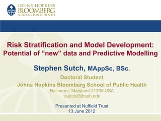 Risk Stratification and Model Development:
Potential of “new” data and Predictive Modelling

          Stephen Sutch, MAppSc, BSc.
                   Doctoral Student
    Johns Hopkins Bloomberg School of Public Health
               Baltimore, Maryland 21205 USA
                     ssutch@jhsph.edu

                 Presented at Nuffield Trust
                      13 June 2012
 