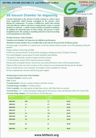 ISO 9001, ISO1400, ISO13485, CE and WHO-GMP certified.
Vacuum degassing is the process of using vacuum to remove gases
from compounds which become entrapped in the mixture when
mixing the components. To assure a bubble-free mold when mixing
resin and silicone rubbers and slower-setting harder resins, a vacuum
chamber is required. A small vacuum chamber is needed to eliminate
air bubbles for materials prior to their setting. The process is fairly
straightforward. The casting or moulding material is mixed according
to the manufacturers directions.
Product Features of the Chamber
Stainless steel chamber for long-term air-tightness performance.
Burhani Vacuum chamber has a rounded edge at the top, for the protection of silicone gasket.
Vacuum gauge is assembled on a separate port, so that the reading remains accurate even while pumping/venting the
chamber.
Gauge reading in both in Hg and Mpa.
All kits are vacuum tested for 24 hours before packaging. (leakage less than 2.0 inHg at 24 hours)
Two-sided flippable vacuum gasket for better durability and reliability.
The gasket is chemically resistant to butane and other solvents.
 25 mm thickness Acrylic lid for long life and clear visibility.
Strong elastic food grade silicone vacuum hose can connect/disconnect easily with the pump/chamber.
50um air filter on the vent valve to reduce air flow and prevent any dust/powder flowing into the chamber.
Easy to install and low-cost to maintain: the chamber can be assembled in 5 minutes.
45 day complimentary warranty and life-long parts support.
Product Specs & Part List of the Chamber
Vacuum Chamber: stainless steel
Lid: Acrylic
Vacuum Gasket: silicone, resistant to Butane and other solvents.
Vacuum Gauge Assembly: 0.5 inHg accuracy.
Valve Assembly: very high quality air-tight brass valves, with 50um filter on vent port
Vacuum Hose: 3.3' / 1 meter food grade collapse-proof silicone hose, 3mm wall thickness (8mm I.D, 14mm O.D)
Vacuum Pump Adapter: 3/8“ hose barb to 1/4 SAE flare port. . .
Model No Capacity
Gallon
Capacity
Litres
Size
Dia x Height (cm)
BHF2010 0.82 3.2 20x10
BHF2015 1.3 4.7 20x15
BHF2020 1.7 6.3 20x20
BHF2515 2 7.4 25x15
BHF2525 3.3 12.3 25x25
BHF2540 5.3 20 25x40
BHF3020 3.8 14 30x20
BHF3030 5.6 21 30x30
BHF3045 8.5 32 30x45
 