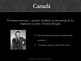 El sistema universal y gratuito ,mediante un porcentaje de los
impuestos se debe a Tommy Douglas
M I A N A , V A N E S A V E R O N I C A
 Fue pastor Bautista, político socialdemócrata
canadiense.
 Fue primer ministro desde 1944 a 1961.
 