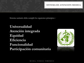 SISTEMA DE ATENCION MEDICA
Sistema sanitario debe cumplir los siguientes principios :
Universalidad
Atención integrada
Equidad
Eficiencia
Funcionalidad
Participación comunitaria
M I A N A , V A N E S A V E R O N I C A
 