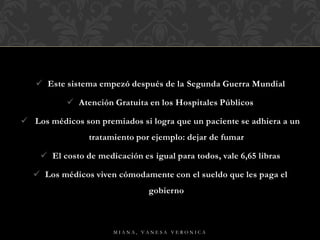  Este sistema empezó después de la Segunda Guerra Mundial
 Atención Gratuita en los Hospitales Públicos
 Los médicos son premiados si logra que un paciente se adhiera a un
tratamiento por ejemplo: dejar de fumar
 El costo de medicación es igual para todos, vale 6,65 libras
 Los médicos viven cómodamente con el sueldo que les paga el
gobierno
M I A N A , V A N E S A V E R O N I C A
 