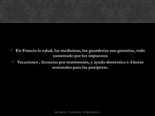  En Francia la salud, las medicinas, las guarderías son gratuitas, todo
sustentado por los impuestos
 Vacaciones , licencias por matrimonio, y ayuda domestica x 4 horas
semanales para las puérperas.
M I A N A , V A N E S A V E R O N I C A
 