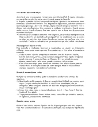 Para a alma descansar em paz
A morte de uma pessoa querida é sempre uma experiência difícil. É preciso estimular a
renovação das energias, inclusive como forma de superação da perda.
9. Respeite o período de luto, mas guarde os objetos e pertences da pessoa que partiu
numa caixa ou num único local da casa. Segundo os especialistas, continuar cercado de
recordações prolonga a dor. Com o tempo, vá presenteando amigos e familiares com os
objetos mais significativos e doe o restante a entidades beneficentes. Guarde apenas
aquilo que traz boas lembranças. Isso vale também para as fotos, que devem mostrar
momentos de alegria.
10. Passado do luto, limpe os ambientes com sal grosso, um cristal de efeito purificador.
Para isso,dissolva um punhado dele em água.Com ela umedeçaum pano e passe-o
no piso, nos móveis e nos objetos.Acenda um incenso, que perfuma o ar e traz
serenidade. Finalize acendendo velas, que simbolizam que a luz está de volta à casa.
Na recuperação de um doente
Para estimular a vitalidade, favorecer a receptividade do doente aos tratamentos
médicos e tornar mais suave o período de convalescença, é bom ativar a harmonia na
casa toda.
11. Feche as portas e janelas e vaporize os ambientes com chá de ervas ( alecrim,
hortelã, manjericão, sálvia). Abafe as plantas em água fervida e espalhe o vapor da
panela pela casa. O aroma purifica o ar. O doente deve ser retirado do quarto
durante a vaporização e só retornar quando o ambiente estiver arejado.
12. Com o frasco da tampa spray, borrife nos ambientes uma mistura de três gotas de
óleo essencial de eucalipto diluídas em 1 litro de água. Além de reequilibrar as
energias, o eucalipto é um poderoso bactericida.
Depois de um assalto ou roubo
O objetivo é amenizar o medo e ajudar os moradores restabelecer a sensação de
segurança.
13. Borrife pelos ambientes gotas de Rescue, remédio floral de Bach que, como o nome
sugere ( resgate, em inglês), equilibra as emoções em situações de crise ou
emergência. Dilua seis gotas do floral em meio litro de água e pulverize usando um
frasco com tampa spray.
14. Limpe bem a casa e siga os passos indicados no item nº 1- Casa Nova: A Energia
Positiva É Bem Vinda.
15. Traga para os ambientes flores e pedras, como a esmeralda, que simboliza proteção,
ou a granada, que reconforta e fortalece.
Quando o amor acaba
O fim de uma relação amorosa significa um rito de passagem para uma nova etapa de
vida. Para aceitar as mudanças e evidenciar essa transição, vale reorganizar e purificar a
casa.
 
