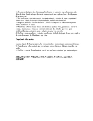 16 Procure se desfazer dos objetos que lembram o ex- parceiro ou, pelo menos, não
deixe à vista. Avalie a importãncia de cada presente quevocê recebeu e decida quais
deve conservar.
17 Reconfigure o espaço do quarto, trocando móveis e objetos de lugar, se possível.
Isso reforça a idéia de que você está mudando também interiormente.
18 Se puder, troque o colchão do casal. Ou deixe-o exposto ao sol durante algumas
horas, alternando os lados.
19 Mantenha sobre o criado- mudo um cristal de quartzo- rosa, que ajuda a aliviar o
coração machucado e funciona como um lembrete das atitudes que você quer
modificar.Lave a pedra com água e sal grosso, uma vez por mês.
20 Enfeite a casa com flores e plantas com brotos, símbolo do início de um novo ciclo e
da volta do amor e da felicidade a sua vida.
Depois de discussões
Mesmo depois de fazer as pazes, faz bem estimular a harmonia em todos os ambientes.
21 Acenda uma vela, pedindo que prevaleçam a conciliação, o diálogo, o perdão e a
união.
22 Enfeite a casa co flores brancas, cor da paz, ou bem coloridas, que trazem alegria.
ABRA SUA CASA PARA O AMOR, A SAÚDE, A CONCILIAÇÃO E A
ALEGRIA
 