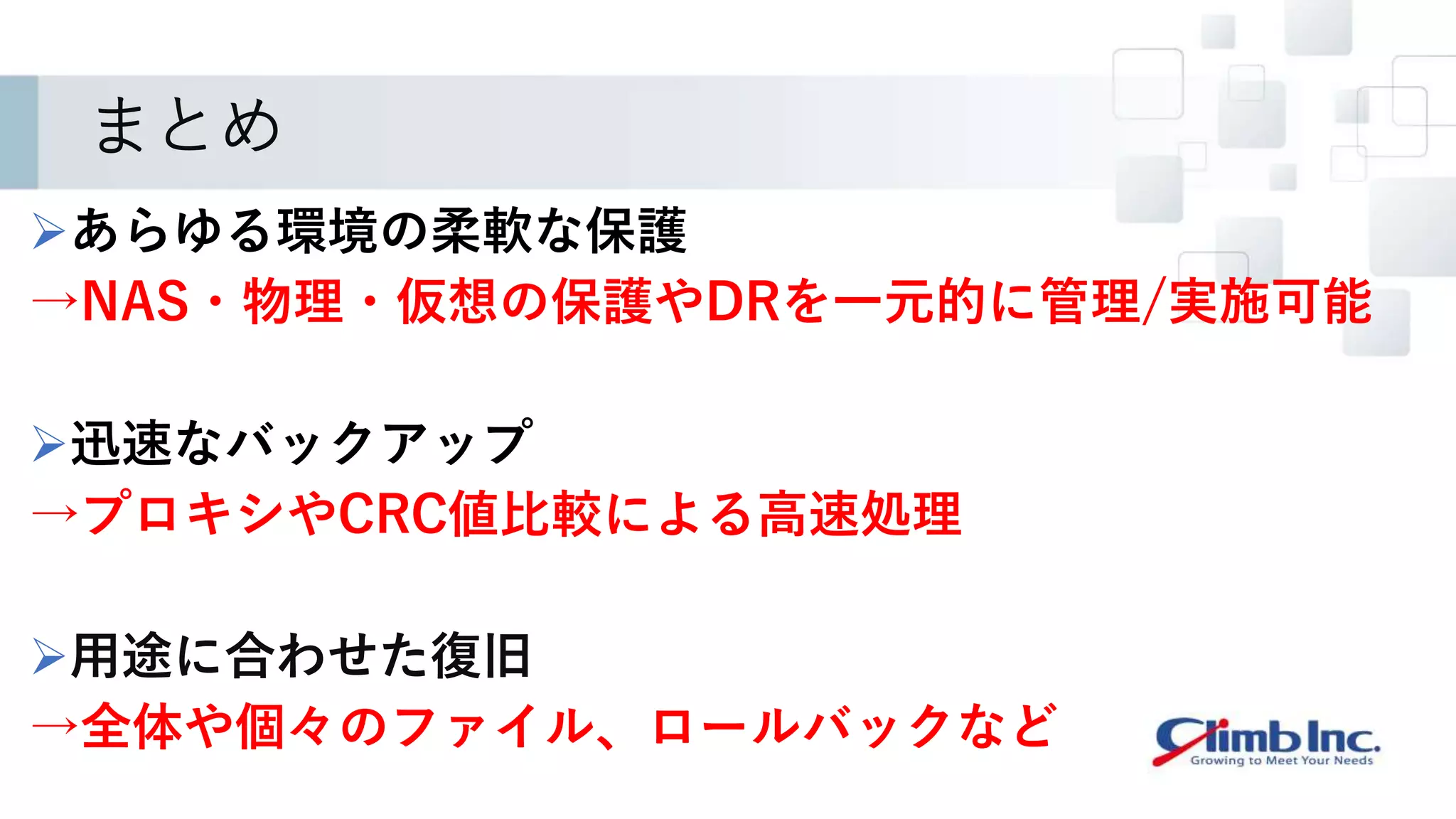 まとめ
あらゆる環境の柔軟な保護
→NAS・物理・仮想の保護やDRを一元的に管理/実施可能
迅速なバックアップ
→プロキシやCRC値比較による高速処理
用途に合わせた復旧
→全体や個々のファイル、ロールバックなど
 