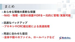 まとめ
あらゆる環境の柔軟な保護
→NAS・物理・仮想の保護やDRを一元的に管理/実施可能
迅速なバックアップ
→プロキシやCRC値比較による高速処理
用途に合わせた復旧
→全体や個々のファイル、ロールバックなど
 