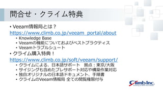 問合せ・クライム特典
• Veeam情報局とは？
https://www.climb.co.jp/veeam_portal/about
• Knowledge Base
• Veeamの機能についておよびベストプラクティス
• Veeamトラブルシュート
• クライム購入特典！
https://www.climb.co.jp/soft/veeam/support/
• クライムによる、日本語サポート 拠点：東京/大阪
• サイジングも含めたプレサポート対応や構築作業対応
• 独自オリジナルの日本語ドキュメント、手順書
• クライムのVeeam情報局 全ての閲覧権限付与
 