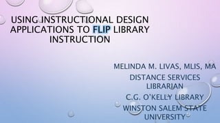 USING INSTRUCTIONAL DESIGN
APPLICATIONS TO FLIP LIBRARY
INSTRUCTION
MELINDA M. LIVAS, MLIS, MA
DISTANCE SERVICES
LIBRARIAN
C.G. O’KELLY LIBRARY
WINSTON SALEM STATE
UNIVERSITY
 