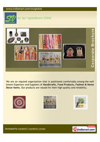We are an reputed organization that is positioned comfortably among the well
known Exporters and Suppliers of Handicrafts, Food Products, Fashion & Home
Decor Items. Our products are valued for their high quality and reliability.
 