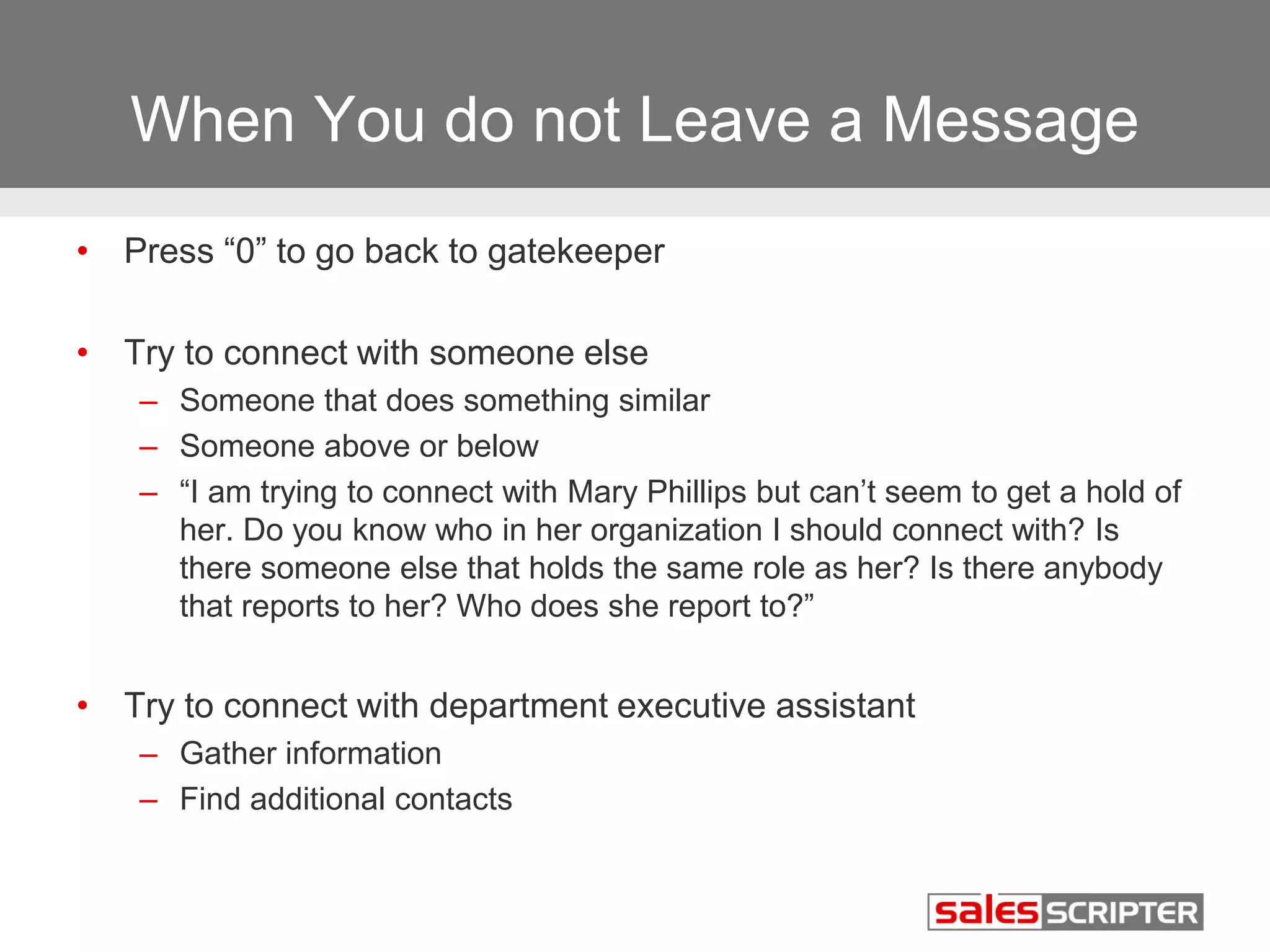 When You do not Leave a Message 
• Press “0” to go back to gatekeeper 
• Try to connect with someone else 
– Someone that does something similar 
– Someone above or below 
– “I am trying to connect with Mary Phillips but can’t seem to get a hold of 
her. Do you know who in her organization I should connect with? Is 
there someone else that holds the same role as her? Is there anybody 
that reports to her? Who does she report to?” 
• Try to connect with department executive assistant 
– Gather information 
– Find additional contacts 
 