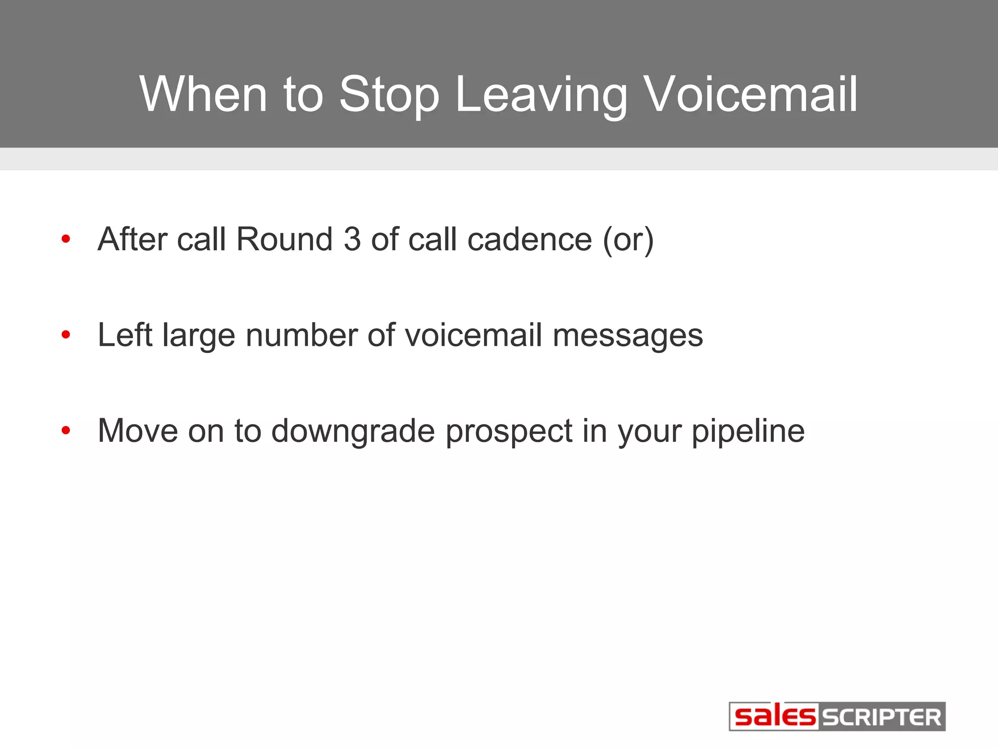 When to Stop Leaving Voicemail 
• After call Round 3 of call cadence (or) 
• Left large number of voicemail messages 
• Move on to downgrade prospect in your pipeline 
 