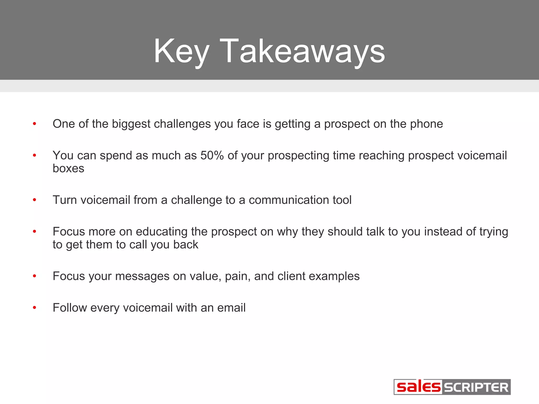 Key Takeaways 
• One of the biggest challenges you face is getting a prospect on the phone 
• You can spend as much as 50% of your prospecting time reaching prospect voicemail 
boxes 
• Turn voicemail from a challenge to a communication tool 
• Focus more on educating the prospect on why they should talk to you instead of trying 
to get them to call you back 
• Focus your messages on value, pain, and client examples 
• Follow every voicemail with an email 
 