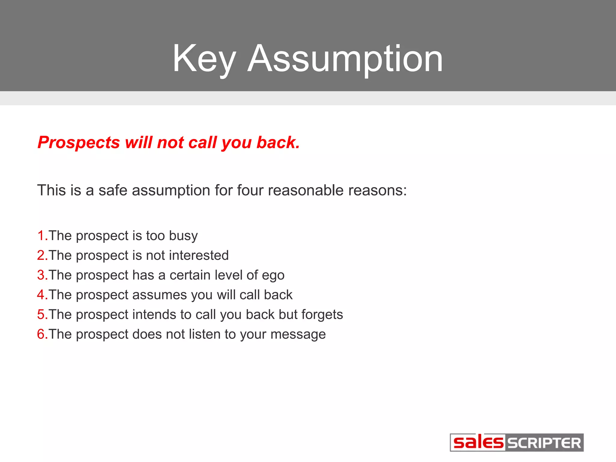 Key Assumption 
Prospects will not call you back. 
This is a safe assumption for four reasonable reasons: 
1.The prospect is too busy 
2.The prospect is not interested 
3.The prospect has a certain level of ego 
4.The prospect assumes you will call back 
5.The prospect intends to call you back but forgets 
6.The prospect does not listen to your message 
 