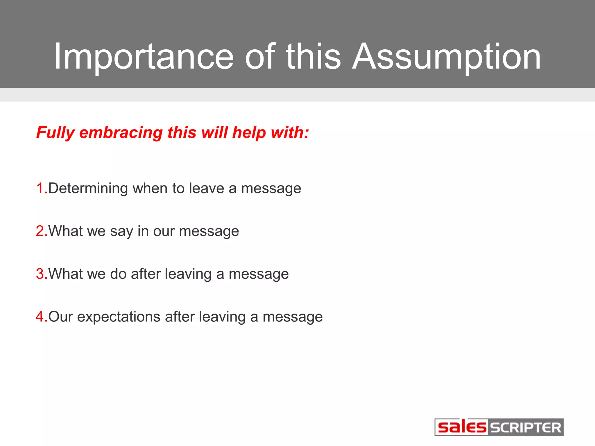 Importance of this Assumption 
Fully embracing this will help with: 
1.Determining when to leave a message 
2.What we say in our message 
3.What we do after leaving a message 
4.Our expectations after leaving a message 
 