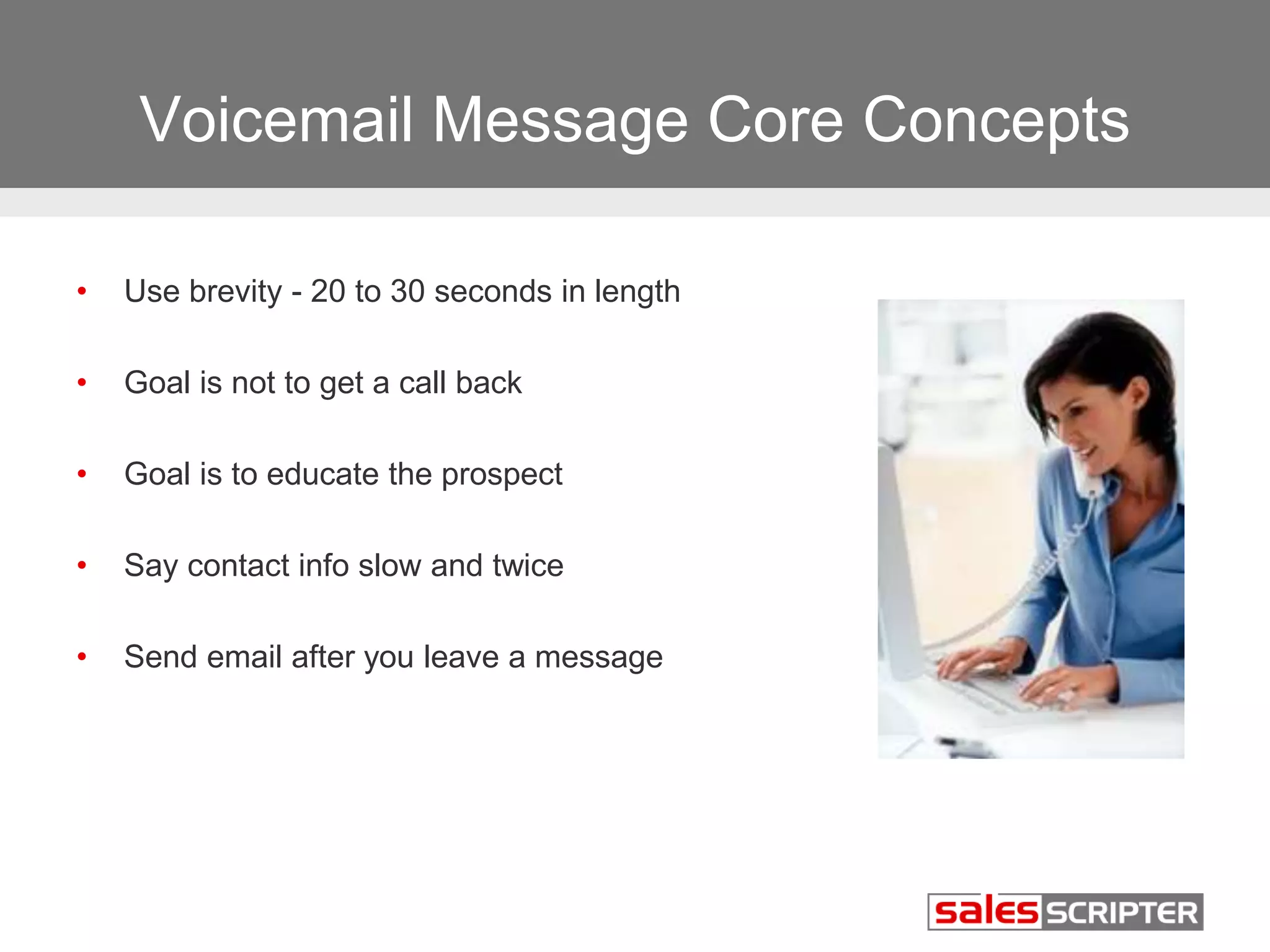 Voicemail Message Core Concepts 
• Use brevity - 20 to 30 seconds in length 
• Goal is not to get a call back 
• Goal is to educate the prospect 
• Say contact info slow and twice 
• Send email after you leave a message 
 