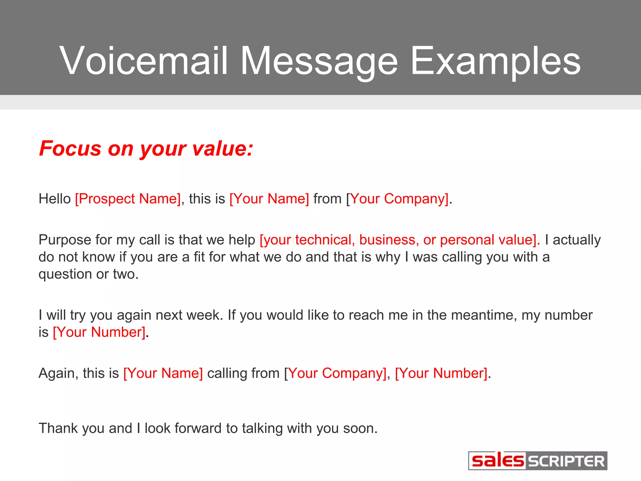 Voicemail Message Examples 
Focus on your value: 
Hello [Prospect Name], this is [Your Name] from [Your Company]. 
Purpose for my call is that we help [your technical, business, or personal value]. I actually 
do not know if you are a fit for what we do and that is why I was calling you with a 
question or two. 
I will try you again next week. If you would like to reach me in the meantime, my number 
is [Your Number]. 
Again, this is [Your Name] calling from [Your Company], [Your Number]. 
Thank you and I look forward to talking with you soon. 
 