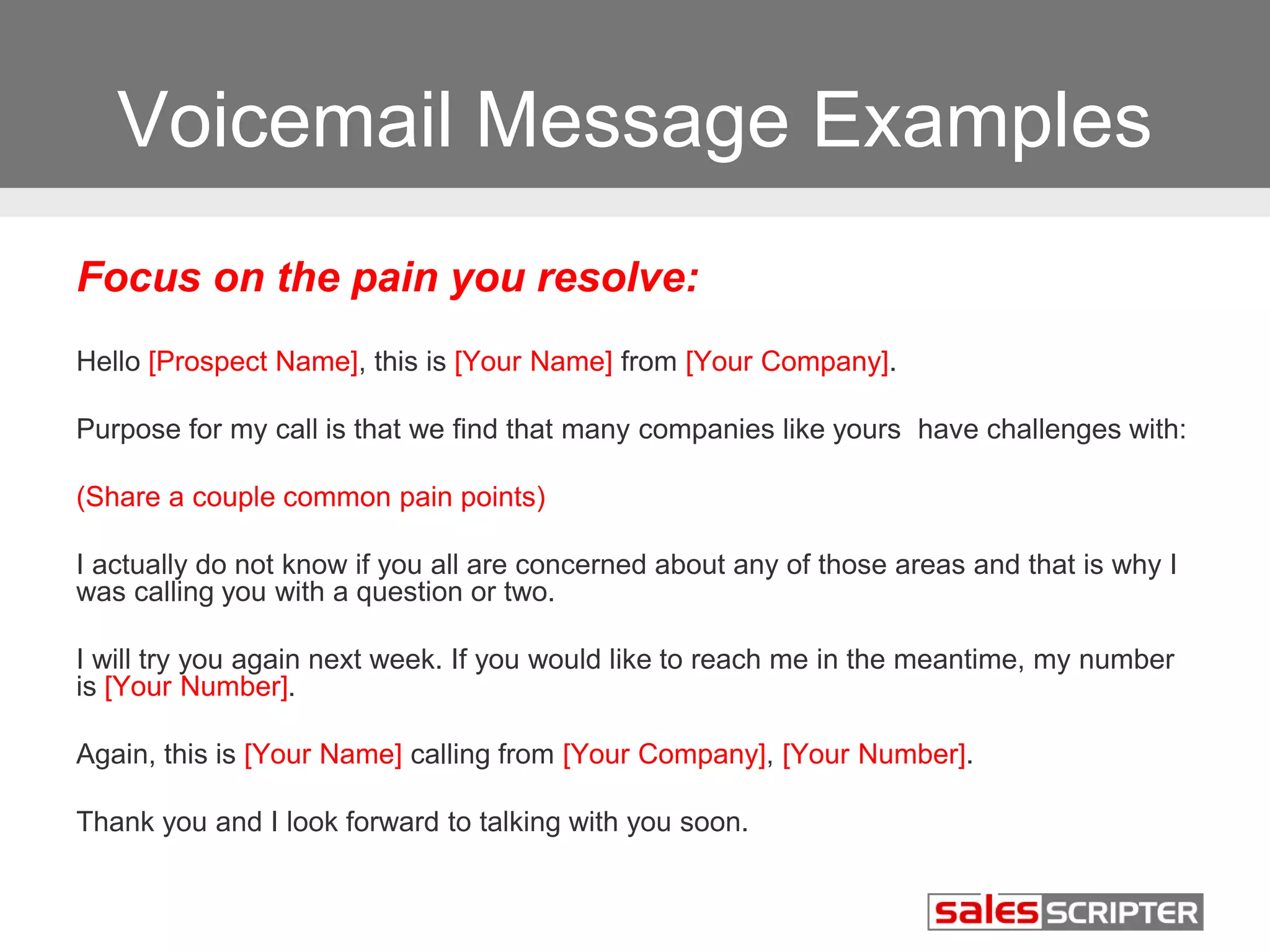 Voicemail Message Examples 
Focus on the pain you resolve: 
Hello [Prospect Name], this is [Your Name] from [Your Company]. 
Purpose for my call is that we find that many companies like yours have challenges with: 
(Share a couple common pain points) 
I actually do not know if you all are concerned about any of those areas and that is why I 
was calling you with a question or two. 
I will try you again next week. If you would like to reach me in the meantime, my number 
is [Your Number]. 
Again, this is [Your Name] calling from [Your Company], [Your Number]. 
Thank you and I look forward to talking with you soon. 
 