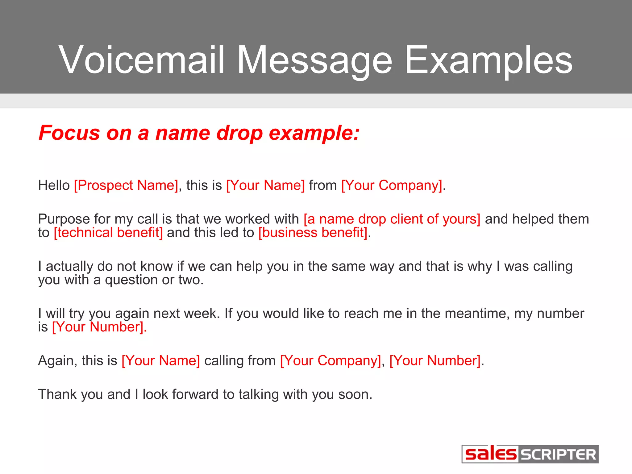 Voicemail Message Examples 
Focus on a name drop example: 
Hello [Prospect Name], this is [Your Name] from [Your Company]. 
Purpose for my call is that we worked with [a name drop client of yours] and helped them 
to [technical benefit] and this led to [business benefit]. 
I actually do not know if we can help you in the same way and that is why I was calling 
you with a question or two. 
I will try you again next week. If you would like to reach me in the meantime, my number 
is [Your Number]. 
Again, this is [Your Name] calling from [Your Company], [Your Number]. 
Thank you and I look forward to talking with you soon. 
 
