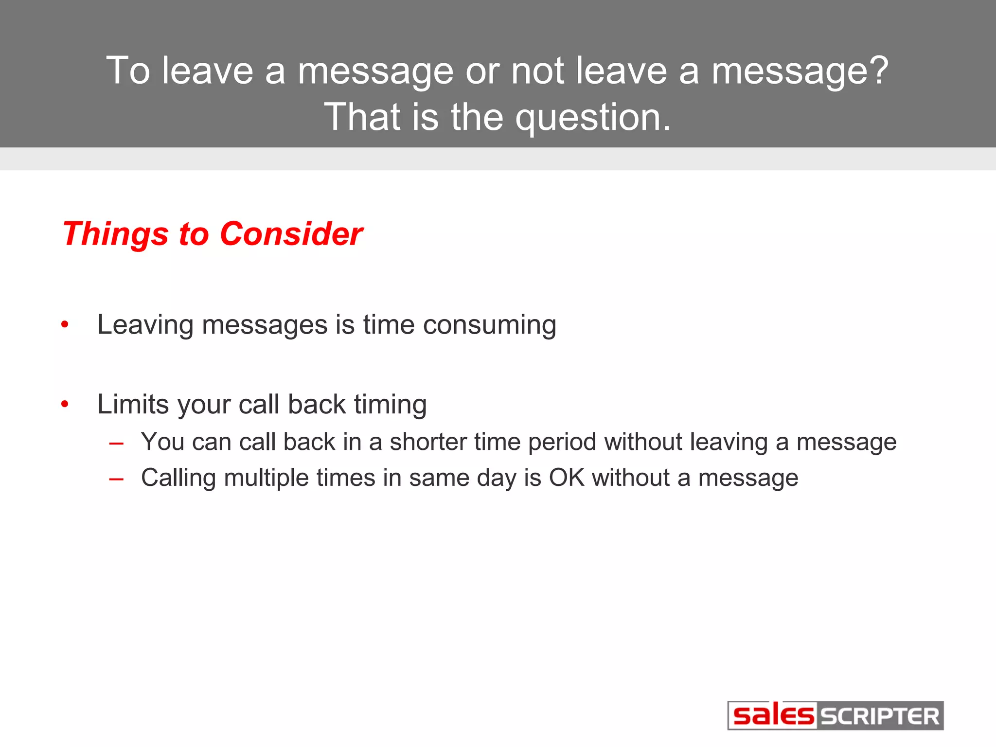 To leave a message or not leave a message? 
That is the question. 
Things to Consider 
• Leaving messages is time consuming 
• Limits your call back timing 
– You can call back in a shorter time period without leaving a message 
– Calling multiple times in same day is OK without a message 
 