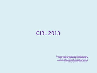 CJBL 2013


       Esta presentación no tiene carácter lucrativo y su uso
         es libre. Todas las fotografías se han obtenido de la
            red, por lo que el autor agradece expresamente la
        colaboración, desconocida y desinteresada, de cada
                      unos de los propietarios de las mismas.
 